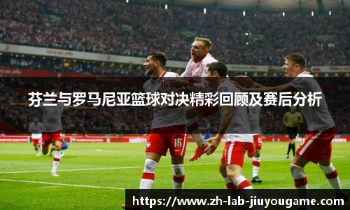 芬兰与罗马尼亚篮球对决精彩回顾及赛后分析